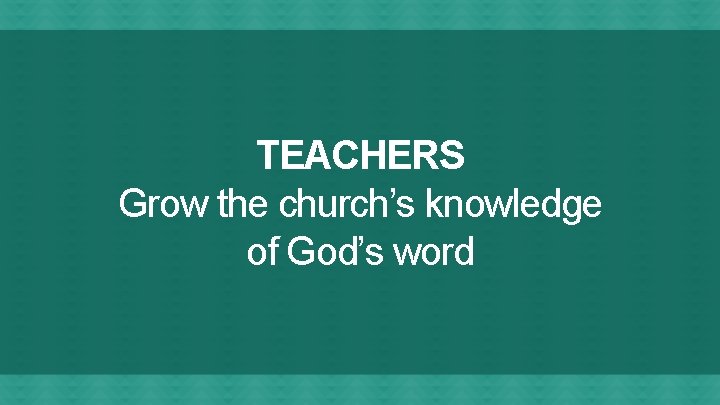 TEACHERS Grow the church’s knowledge of God’s word 