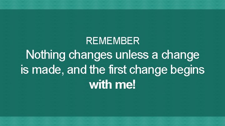 REMEMBER Nothing changes unless a change is made, and the first change begins with