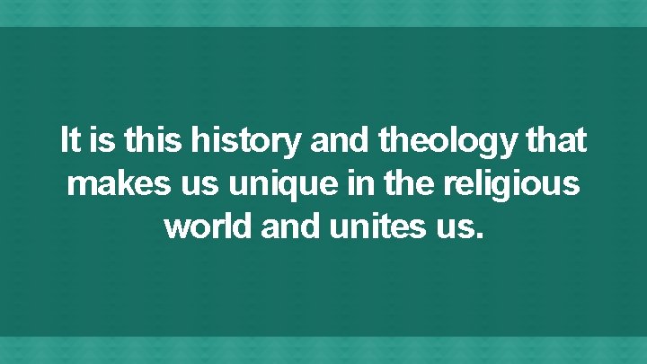 It is this history and theology that makes us unique in the religious world