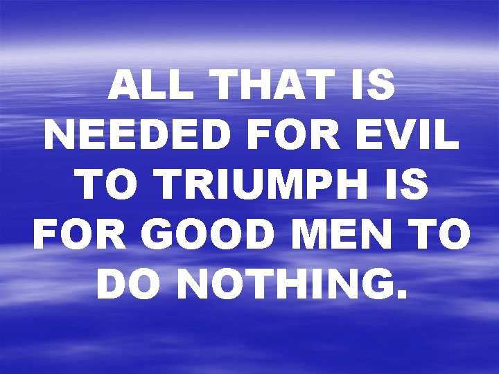 ALL THAT IS NEEDED FOR EVIL TO TRIUMPH IS FOR GOOD MEN TO DO