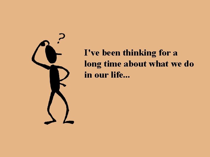 I've been thinking for a long time about what we do in our life.