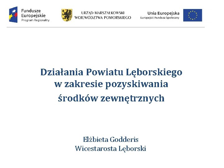Działania Powiatu Lęborskiego w zakresie pozyskiwania środków zewnętrznych Elżbieta Godderis Wicestarosta Lęborski 
