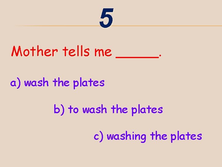 5 Mother tells me _____. a) wash the plates b) to wash the plates