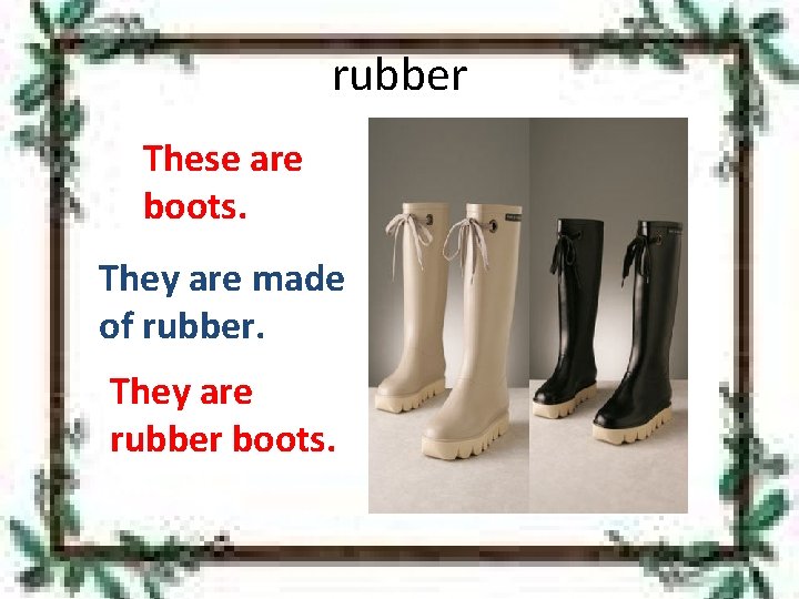 rubber These are boots. They are made of rubber. They are rubber boots. 
