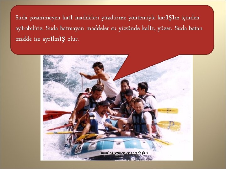 Suda çözünmeyen katı maddeleri yüzdürme yöntemiyle karışım içinden ayırabiliriz. Suda batmayan maddeler su yüzünde