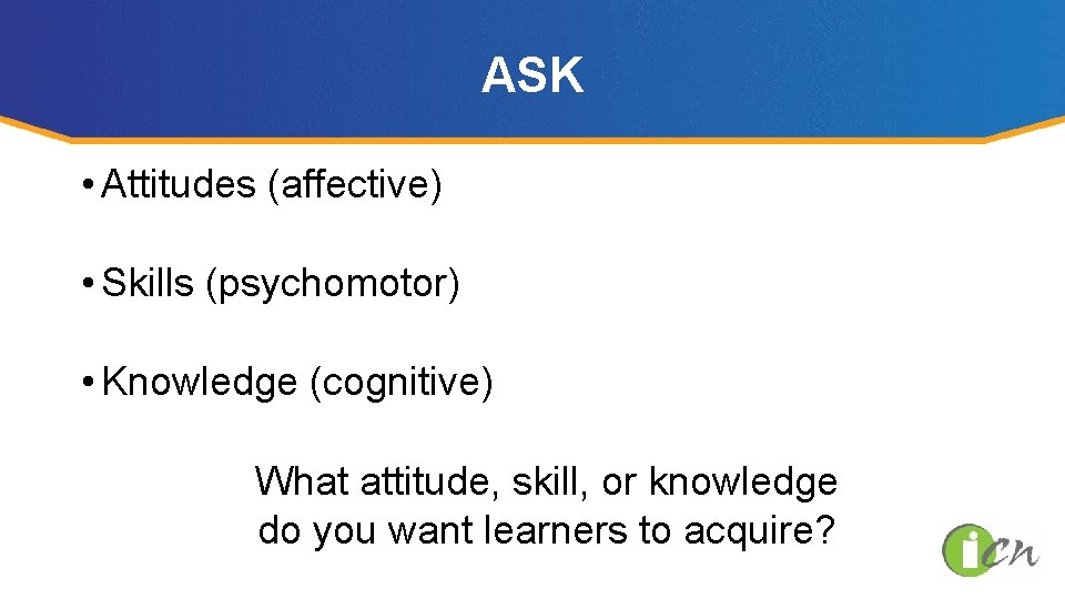 ASK • Attitudes (affective) • Skills (psychomotor) • Knowledge (cognitive) What attitude, skill, or