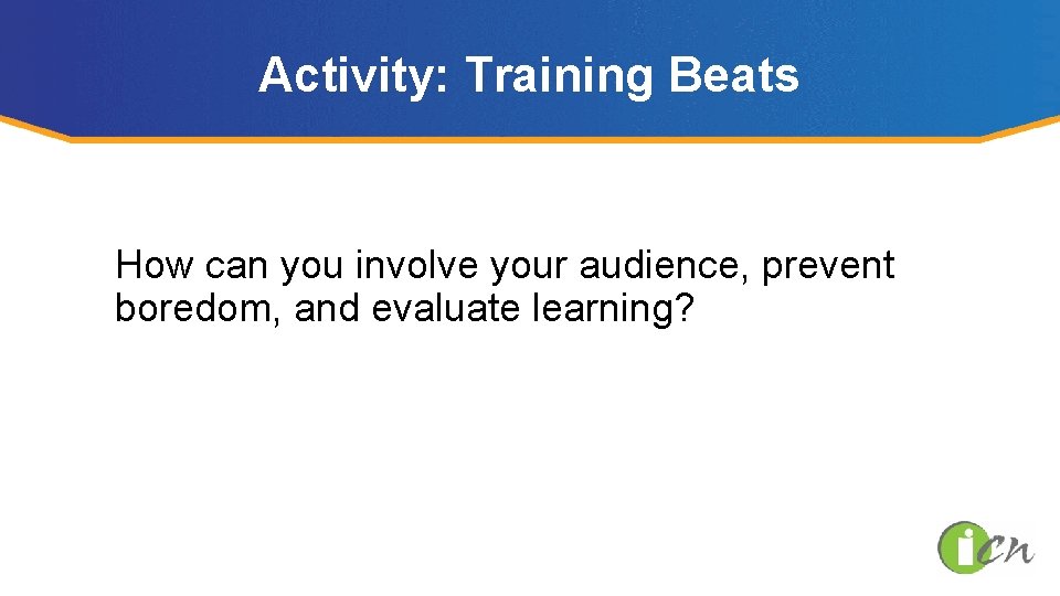 Activity: Training Beats How can you involve your audience, prevent boredom, and evaluate learning?