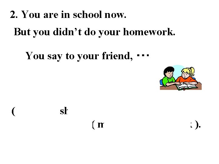 2. You are in school now. But you didn’t do your homework. You say