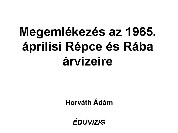 Megemlékezés az 1965. áprilisi Répce és Rába árvizeire Horváth Ádám ÉDUVIZIG 