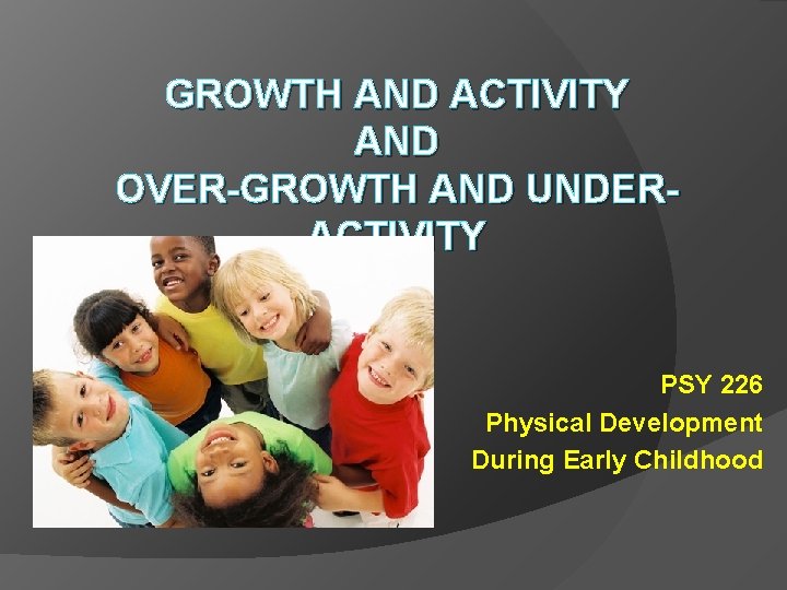 GROWTH AND ACTIVITY AND OVER-GROWTH AND UNDERACTIVITY PSY 226 Physical Development During Early Childhood