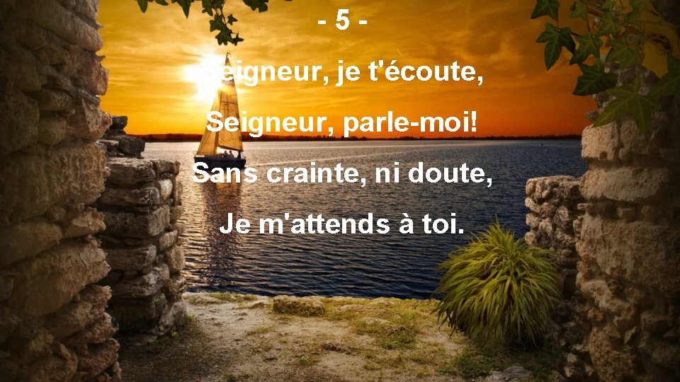 -5 Seigneur, je t'écoute, Seigneur, parle-moi! Sans crainte, ni doute, Je m'attends à toi.