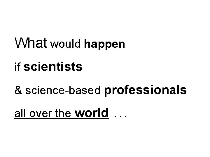 What would happen if scientists & science-based professionals all over the world . .