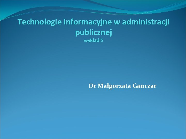 Technologie informacyjne w administracji publicznej wykład 5 Dr Małgorzata Ganczar 