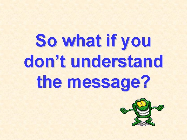 So what if you don’t understand the message? 