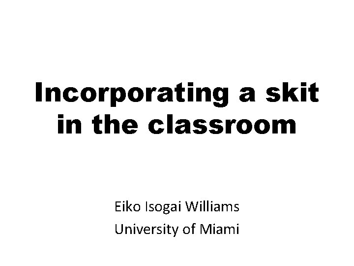 Incorporating a skit in the classroom Eiko Isogai Williams University of Miami 