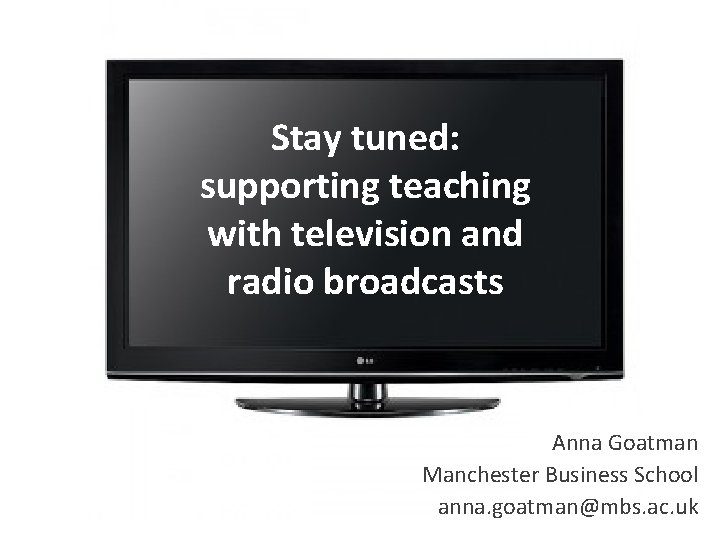 Stay tuned: supporting teaching with television and radio broadcasts Anna Goatman Manchester Business School