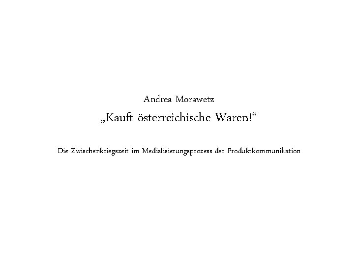 Andrea Morawetz „Kauft österreichische Waren!“ Die Zwischenkriegszeit im Medialisierungsprozess der Produktkommunikation Autor / Thema