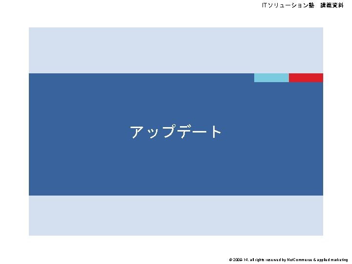 ITソリューション塾 講義資料 アップデート © 2009 -14, all rights reserved by Net. Commerce & applied