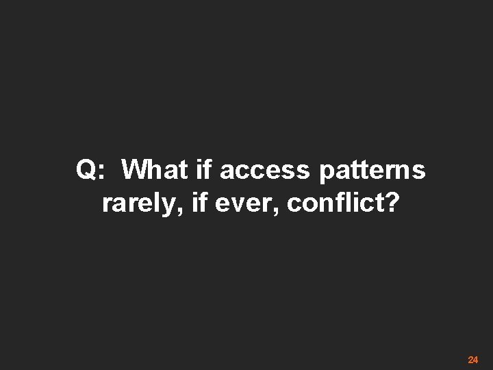 Q: What if access patterns rarely, if ever, conflict? 24 