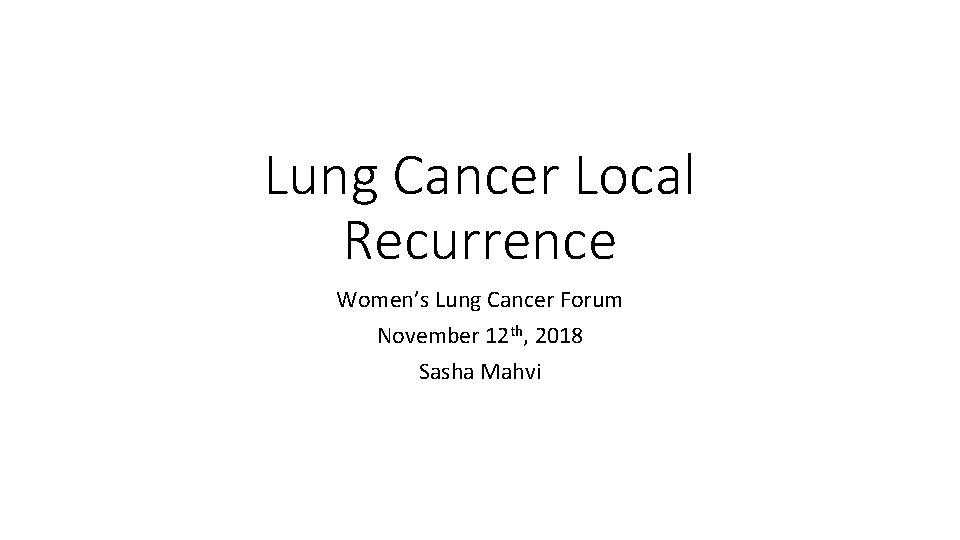 Lung Cancer Local Recurrence Women’s Lung Cancer Forum November 12 th, 2018 Sasha Mahvi