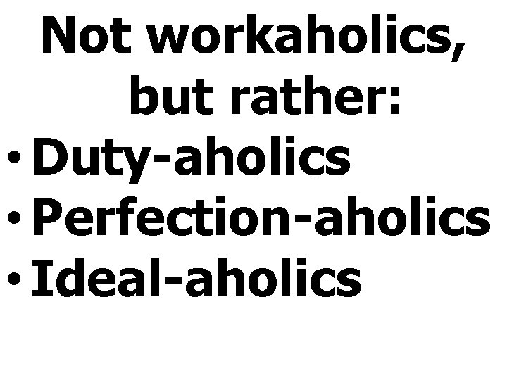 Not workaholics, but rather: • Duty-aholics • Perfection-aholics • Ideal-aholics 