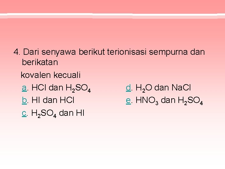 4. Dari senyawa berikut terionisasi sempurna dan berikatan kovalen kecuali a. HCl dan H