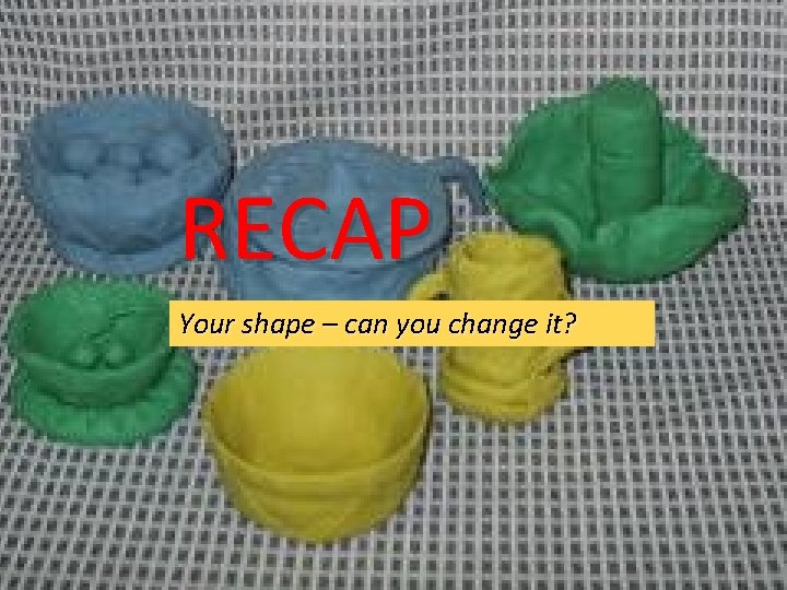 RECAP Your shape – can you change it? 