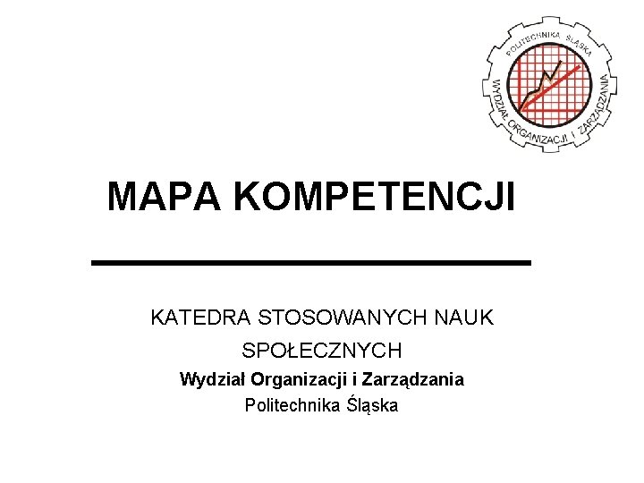 MAPA KOMPETENCJI KATEDRA STOSOWANYCH NAUK SPOŁECZNYCH Wydział Organizacji i Zarządzania Politechnika Śląska 