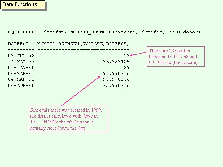 Date functions SQL> SELECT datefst, MONTHS_BETWEEN(sysdate, datefst) FROM donor; DATEFST MONTHS_BETWEEN(SYSDATE, DATEFST) --------------------03 -JUL-98