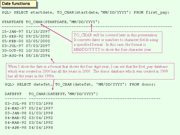 Date functions SQL> SELECT startdate, TO_CHAR(startdate, 'MM/DD/YYYY') FROM first_pay; STARTDATE ----15 -JAN-97 25 -SEP-92