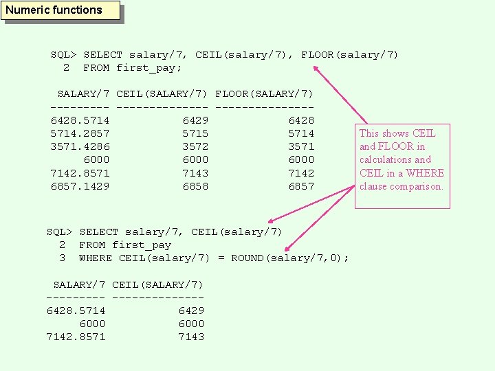 Numeric functions SQL> SELECT salary/7, CEIL(salary/7), FLOOR(salary/7) 2 FROM first_pay; SALARY/7 CEIL(SALARY/7) FLOOR(SALARY/7) --------------6428.