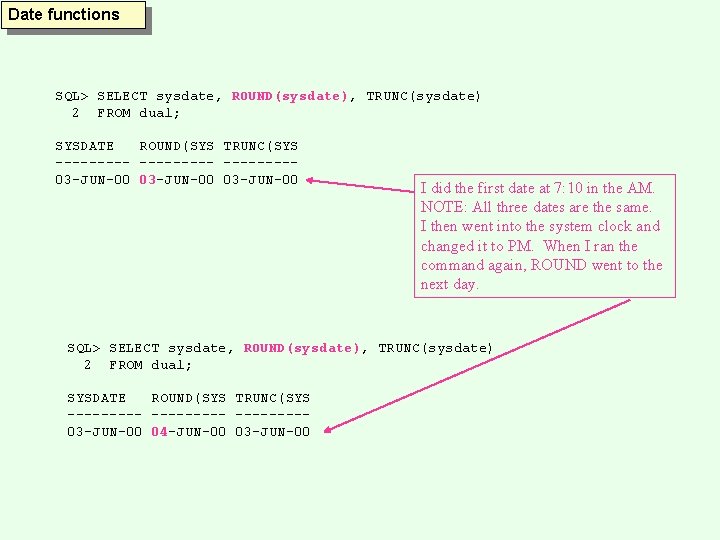 Date functions SQL> SELECT sysdate, ROUND(sysdate), TRUNC(sysdate) 2 FROM dual; SYSDATE ROUND(SYS TRUNC(SYS ---------03