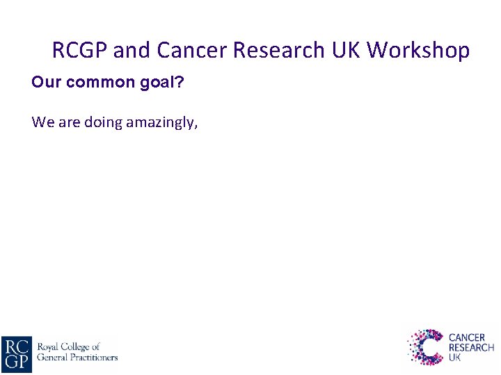 RCGP and Cancer Research UK Workshop Our common goal? We are doing amazingly, 