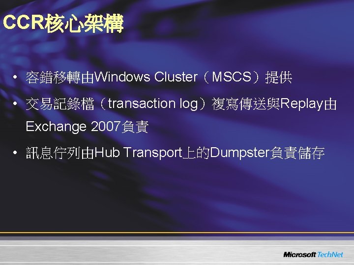 CCR核心架構 • 容錯移轉由Windows Cluster（MSCS）提供 • 交易記錄檔（transaction log）複寫傳送與Replay由 Exchange 2007負責 • 訊息佇列由Hub Transport上的Dumpster負責儲存 