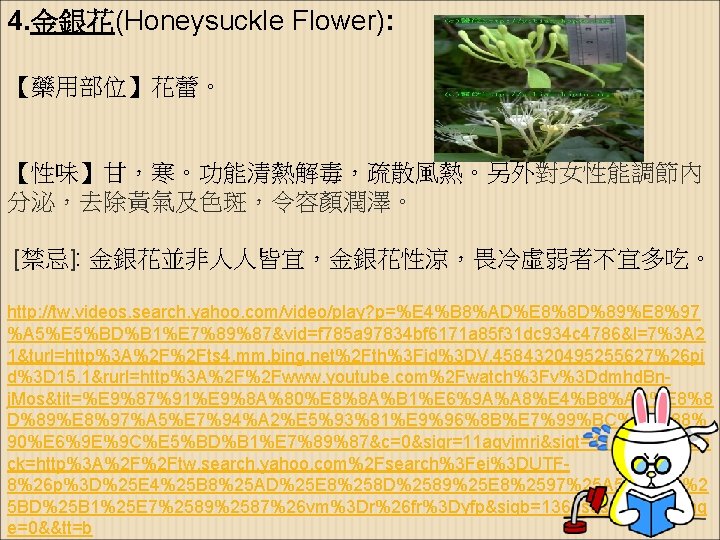 4. 金銀花(Honeysuckle Flower): 【藥用部位】花蕾。 【性味】甘，寒。功能清熱解毒，疏散風熱。另外對女性能調節內 分泌，去除黃氣及色斑，令容顏潤澤。 [禁忌]: 金銀花並非人人皆宜，金銀花性涼，畏冷虛弱者不宜多吃。 http: //tw. videos. search. yahoo. com/video/play?