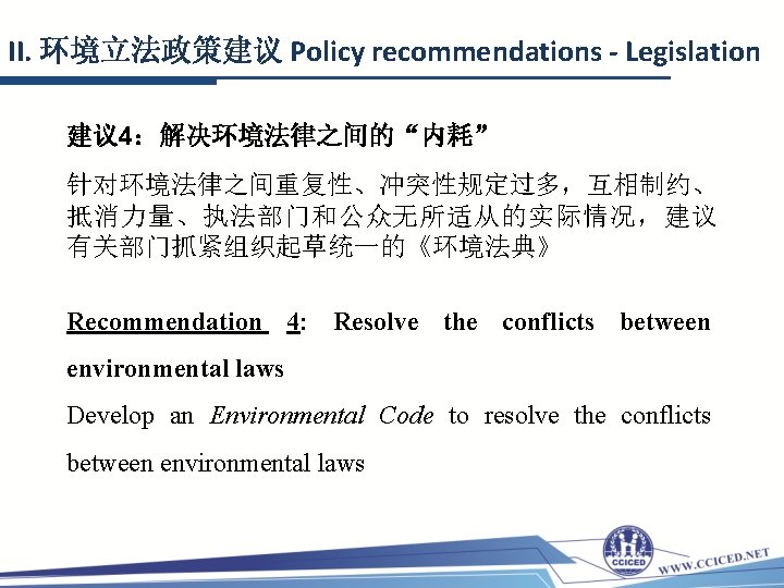 II. 环境立法政策建议 Policy recommendations - Legislation 建议 4：解决环境法律之间的“内耗” 针对环境法律之间重复性、冲突性规定过多，互相制约、 抵消力量、执法部门和公众无所适从的实际情况，建议 有关部门抓紧组织起草统一的《环境法典》 Recommendation 4: Resolve