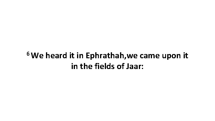 6 We heard it in Ephrathah, we came upon it in the fields of