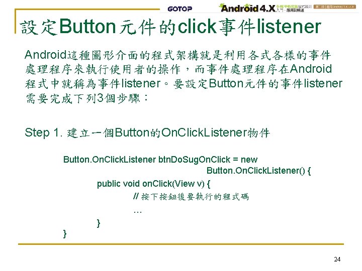 設定Button元件的click事件listener Android這種圖形介面的程式架構就是利用各式各樣的事件 處理程序來執行使用者的操作，而事件處理程序在Android 程式中就稱為事件listener。要設定Button元件的事件listener 需要完成下列 3個步驟： Step 1. 建立一個Button的On. Click. Listener物件 Button. On. Click.