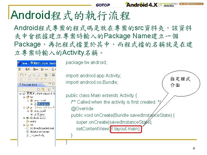 Android程式的執行流程 Android程式專案的程式碼是放在專案的src資料夾，該資料 夾中會根據建立專案時輸入的Package Name建立一個 Package，再把程式檔置於其中，而程式檔的名稱就是在建 立專案時輸入的Activity名稱。 package tw. android; import android. app. Activity; import