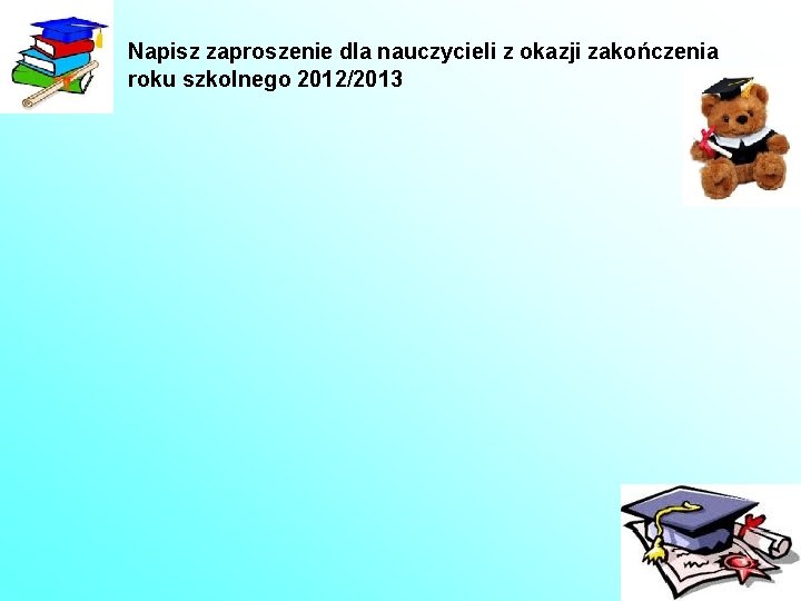 Napisz zaproszenie dla nauczycieli z okazji zakończenia roku szkolnego 2012/2013 