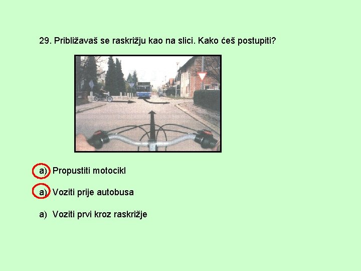 29. Približavaš se raskrižju kao na slici. Kako ćeš postupiti? a) Propustiti motocikl a)