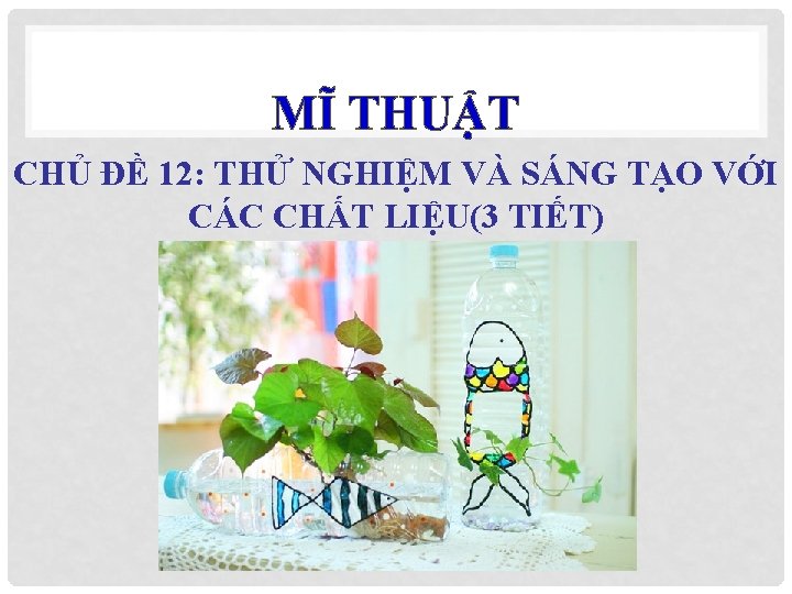 MĨ THUẬT CHỦ ĐỀ 12: THỬ NGHIỆM VÀ SÁNG TẠO VỚI CÁC CHẤT LIỆU(3