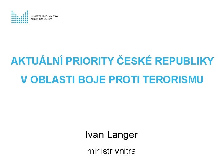 AKTUÁLNÍ PRIORITY ČESKÉ REPUBLIKY V OBLASTI BOJE PROTI TERORISMU Ivan Langer ministr vnitra 