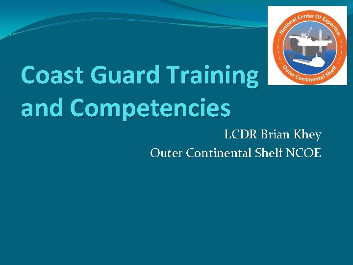 Coast Guard Training and Competencies LCDR Brian Khey Outer Continental Shelf NCOE 