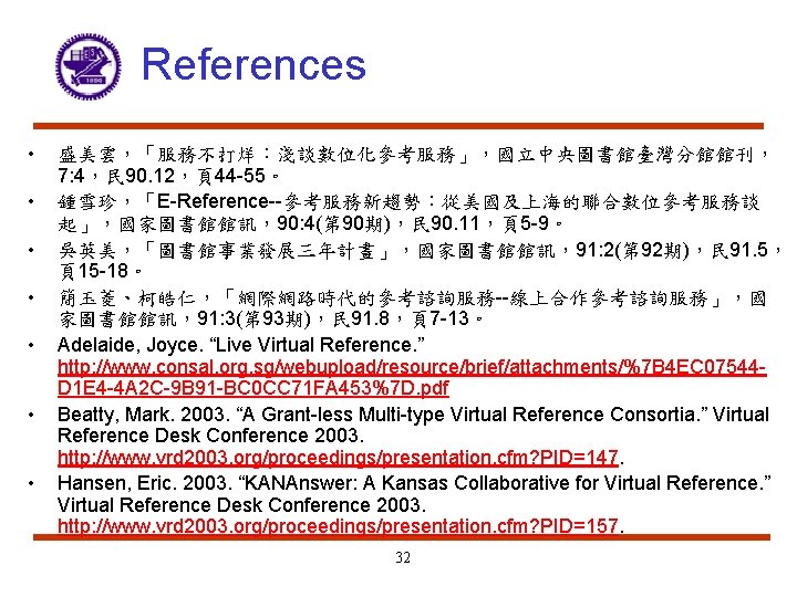 References • • 盛美雲，「服務不打烊：淺談數位化參考服務」，國立中央圖書館臺灣分館館刊， 7: 4，民 90. 12，頁44 -55。 鍾雪珍，「E-Reference--參考服務新趨勢：從美國及上海的聯合數位參考服務談 起」，國家圖書館館訊，90: 4(第 90期)，民 90.