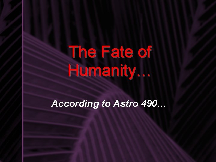 The Fate of Humanity… According to Astro 490… 