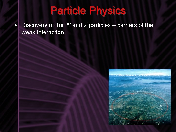 Particle Physics • Discovery of the W and Z particles – carriers of the
