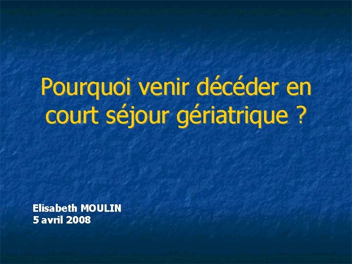 Pourquoi venir décéder en court séjour gériatrique ? Elisabeth MOULIN 5 avril 2008 