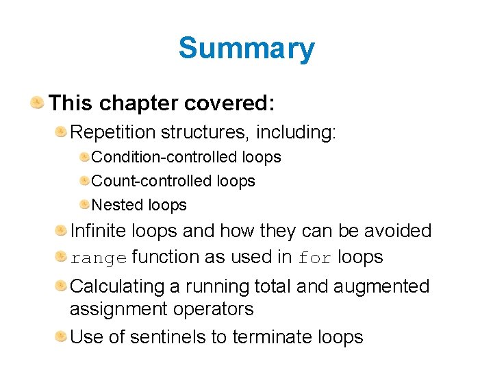 Summary This chapter covered: Repetition structures, including: Condition-controlled loops Count-controlled loops Nested loops Infinite