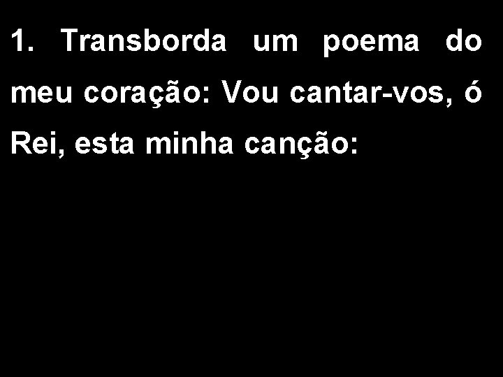 1. Transborda um poema do meu coração: Vou cantar-vos, ó Rei, esta minha canção: